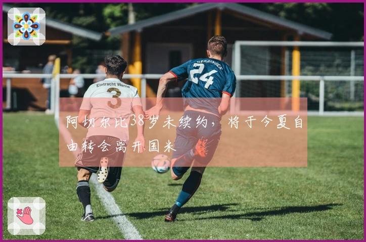 阿切尔比38岁未续约,将于今夏自由转会离开国米