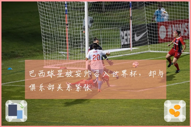 巴西球星被安帅召入世界杯，却与俱乐部关系紧张